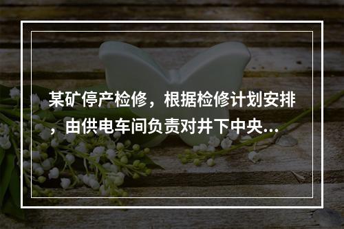 某矿停产检修，根据检修计划安排，由供电车间负责对井下中央变电