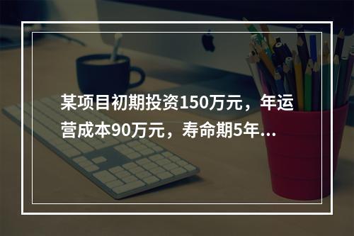 某项目初期投资150万元，年运营成本90万元，寿命期5年，