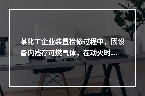 某化工企业装置检修过程中，因设备内残存可燃气体，在动火时发生