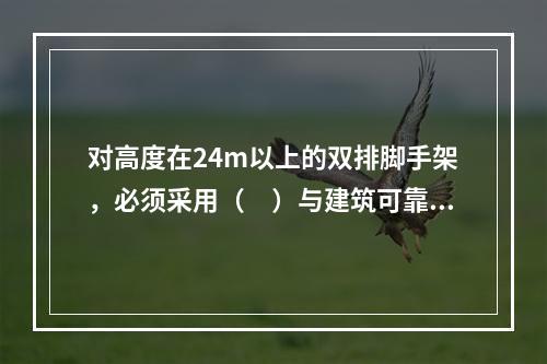 对高度在24m以上的双排脚手架，必须采用（　）与建筑可靠连接