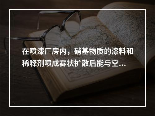 在喷漆厂房内，硝基物质的漆料和稀释剂喷成雾状扩散后能与空气形