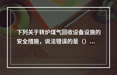 下列关于转炉煤气回收设备设施的安全措施，说法错误的是（）。