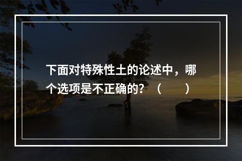 下面对特殊性土的论述中，哪个选项是不正确的？（　　）