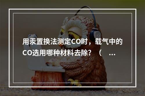 用汞置换法测定CO时，载气中的CO选用哪种材料去除？（　　