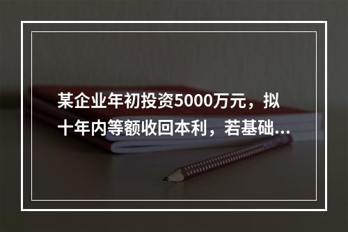 某企业年初投资5000万元，拟十年内等额收回本利，若基础收