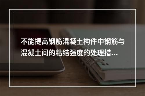 不能提高钢筋混凝土构件中钢筋与混凝土间的粘结强度的处理措施是