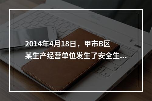 2014年4月18日，甲市B区某生产经营单位发生了安全生产事