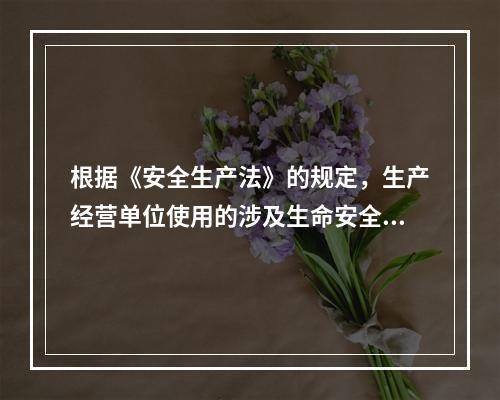 根据《安全生产法》的规定，生产经营单位使用的涉及生命安全、危