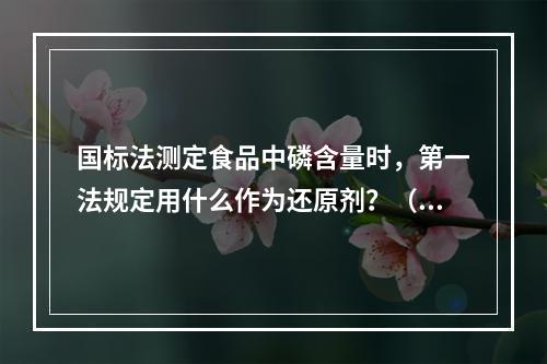 国标法测定食品中磷含量时，第一法规定用什么作为还原剂？（　