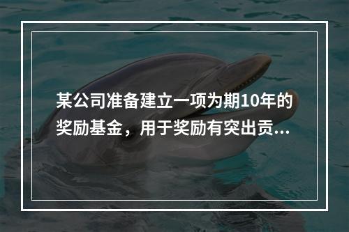 某公司准备建立一项为期10年的奖励基金，用于奖励有突出贡献