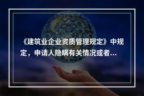 《建筑业企业资质管理规定》中规定，申请人隐瞒有关情况或者提供