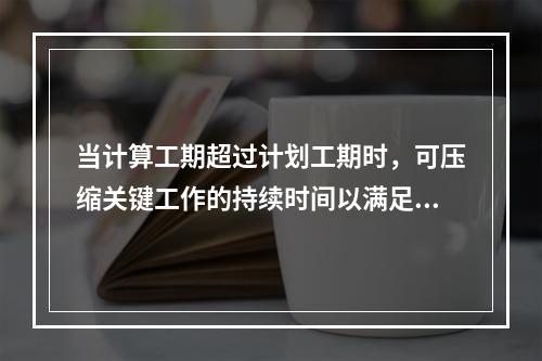 当计算工期超过计划工期时，可压缩关键工作的持续时间以满足要求