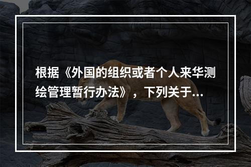 根据《外国的组织或者个人来华测绘管理暂行办法》，下列关于外