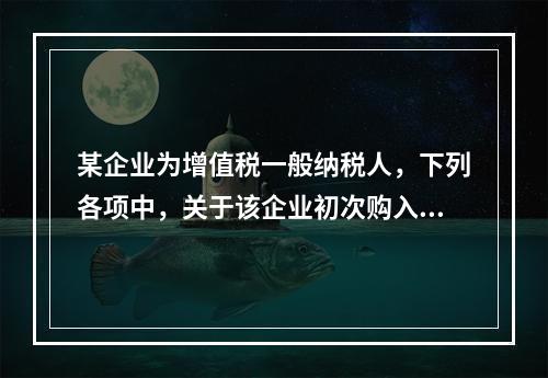 某企业为增值税一般纳税人，下列各项中，关于该企业初次购入增值