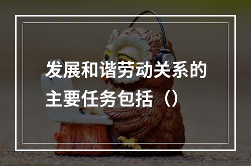 发展和谐劳动关系的主要任务包括（）