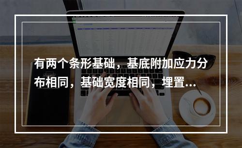 有两个条形基础，基底附加应力分布相同，基础宽度相同，埋置深度