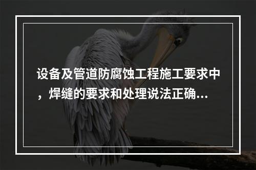 设备及管道防腐蚀工程施工要求中，焊缝的要求和处理说法正确的是