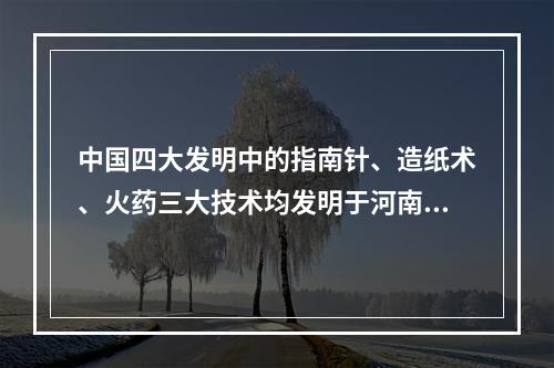 中国四大发明中的指南针、造纸术、火药三大技术均发明于河南。