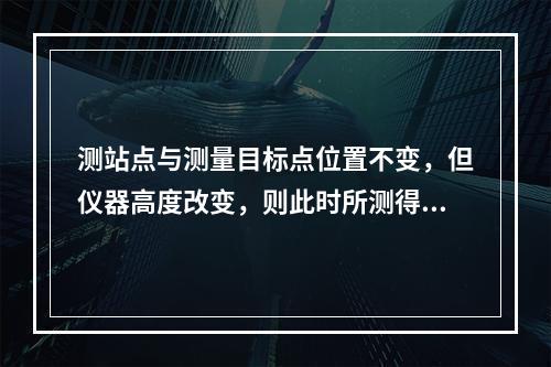 测站点与测量目标点位置不变，但仪器高度改变，则此时所测得的(