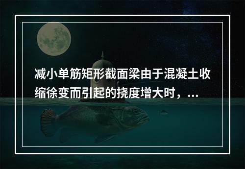 减小单筋矩形截面梁由于混凝土收缩徐变而引起的挠度增大时，最有