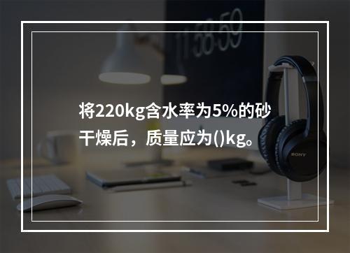 将220kg含水率为5%的砂干燥后，质量应为()kg。