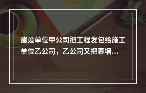 建设单位甲公司把工程发包给施工单位乙公司，乙公司又把幕墙工程