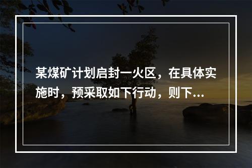 某煤矿计划启封一火区，在具体实施时，预采取如下行动，则下列做