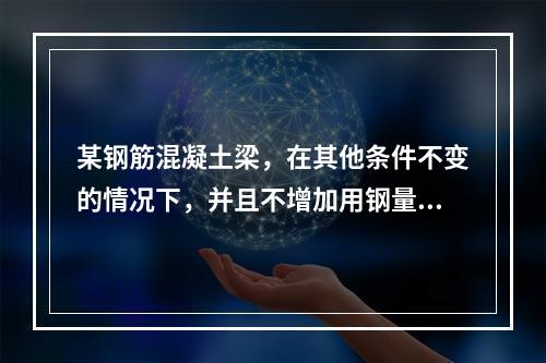 某钢筋混凝土梁，在其他条件不变的情况下，并且不增加用钢量，用