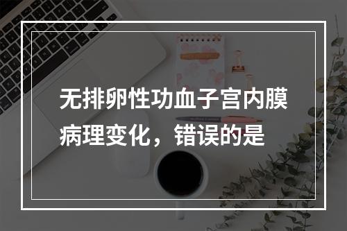 无排卵性功血子宫内膜病理变化，错误的是