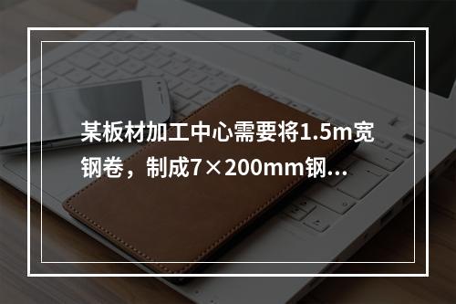 某板材加工中心需要将1.5m宽钢卷，制成7×200mm钢带卷