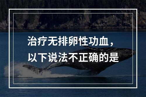 治疗无排卵性功血，以下说法不正确的是