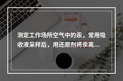 测定工作场所空气中的汞，常用吸收液采样后，用还原剂将汞离子