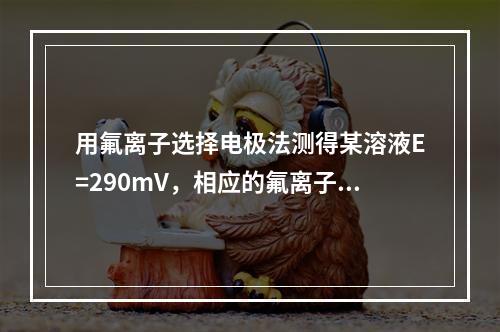 用氟离子选择电极法测得某溶液E=290mV，相应的氟离子浓度