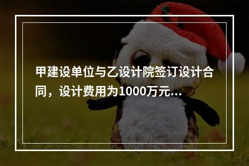 甲建设单位与乙设计院签订设计合同，设计费用为1000万元，根