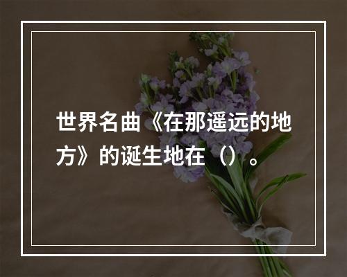 世界名曲《在那遥远的地方》的诞生地在（）。