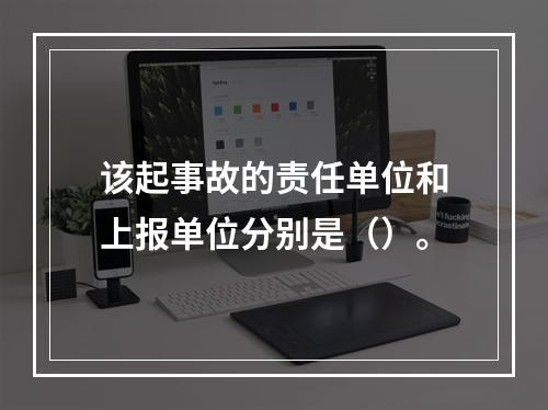 该起事故的责任单位和上报单位分别是（）。