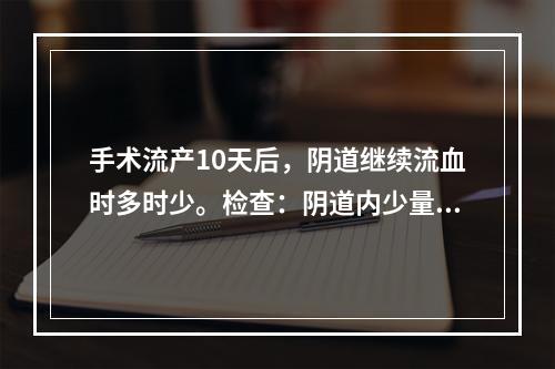 手术流产10天后，阴道继续流血时多时少。检查：阴道内少量鲜血