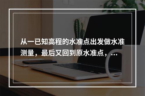 从一已知高程的水准点出发做水准测量，最后又回到原水准点，这称