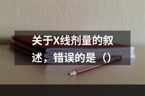 关于X线剂量的叙述，错误的是（）