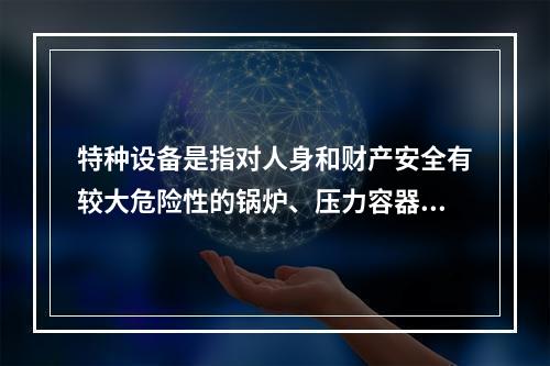 特种设备是指对人身和财产安全有较大危险性的锅炉、压力容器（含