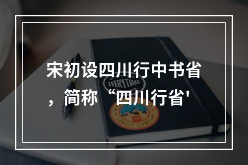 宋初设四川行中书省，简称“四川行省'