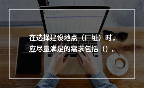 在选择建设地点（厂址）时，应尽量满足的需求包括（）。