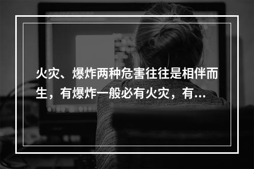 火灾、爆炸两种危害往往是相伴而生，有爆炸一般必有火灾，有火灾