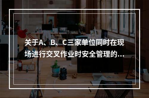 关于A、B、C三家单位同时在现场进行交叉作业时安全管理的说法