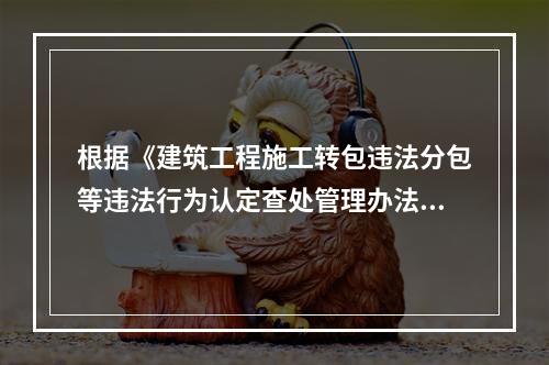 根据《建筑工程施工转包违法分包等违法行为认定查处管理办法》的