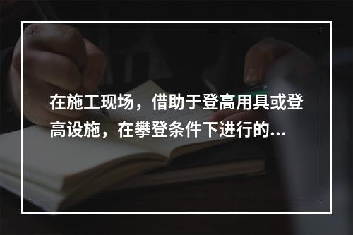 在施工现场，借助于登高用具或登高设施，在攀登条件下进行的高处