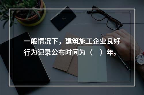 一般情况下，建筑施工企业良好行为记录公布时间为（　）年。