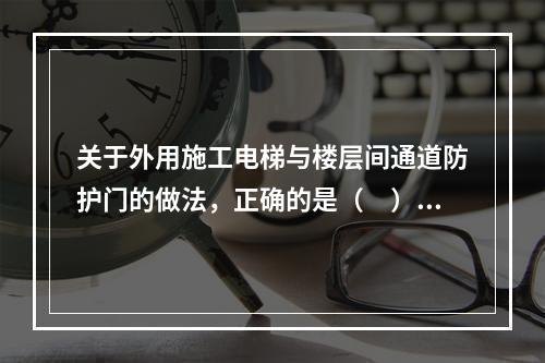 关于外用施工电梯与楼层间通道防护门的做法，正确的是（　）。