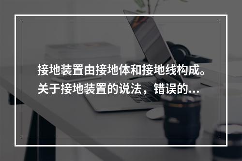 接地装置由接地体和接地线构成。关于接地装置的说法，错误的是（