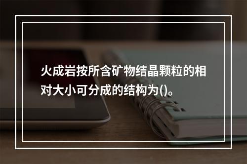 火成岩按所含矿物结晶颗粒的相对大小可分成的结构为()。